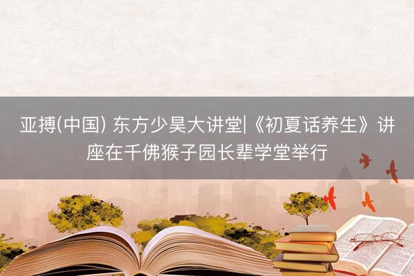 亚搏(中国) 东方少昊大讲堂|《初夏话养生》讲座在千佛猴子园长辈学堂举行