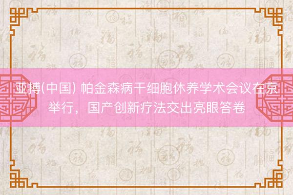 亚搏(中国) 帕金森病干细胞休养学术会议在京举行，国产创新疗法交出亮眼答卷