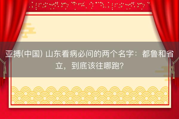亚搏(中国) 山东看病必问的两个名字：都鲁和省立，到底该往哪跑？