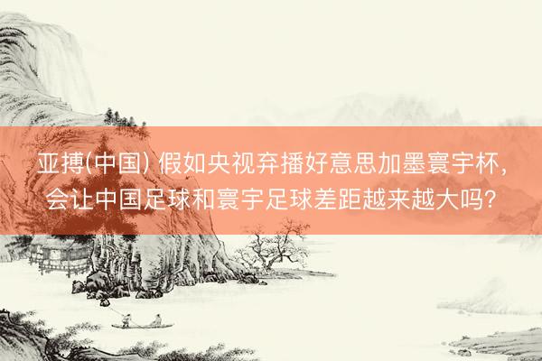 亚搏(中国) 假如央视弃播好意思加墨寰宇杯，会让中国足球和寰宇足球差距越来越大吗？