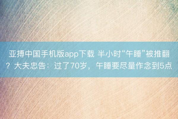 亚搏中国手机版app下载 半小时“午睡”被推翻？大夫忠告：过了70岁，午睡要尽量作念到5点