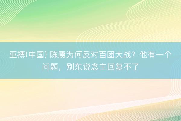 亚搏(中国) 陈赓为何反对百团大战？他有一个问题，别东说念主回复不了