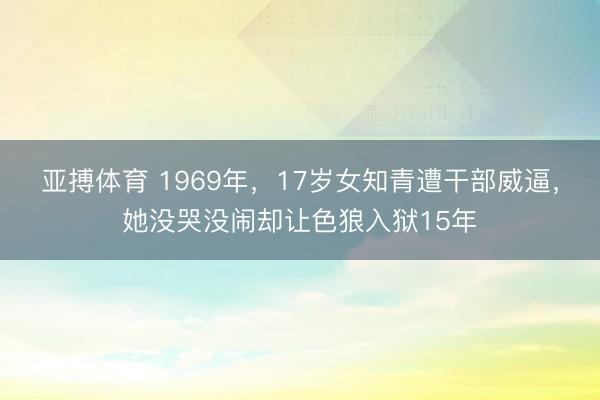 亚搏体育 1969年，17岁女知青遭干部威逼，她没哭没闹却让色狼入狱15年