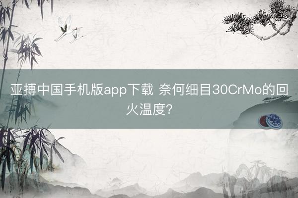 亚搏中国手机版app下载 奈何细目30CrMo的回火温度？