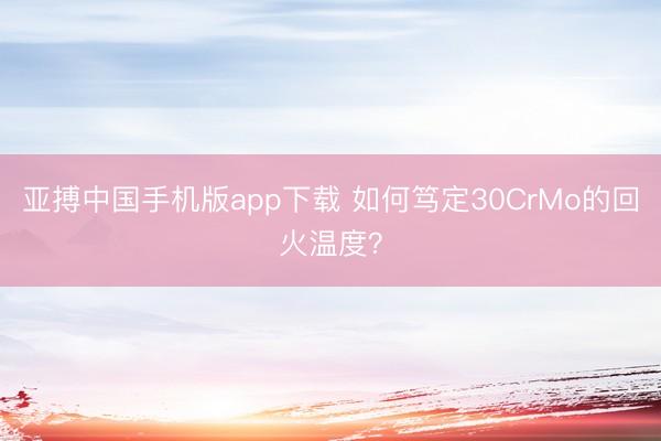 亚搏中国手机版app下载 如何笃定30CrMo的回火温度？