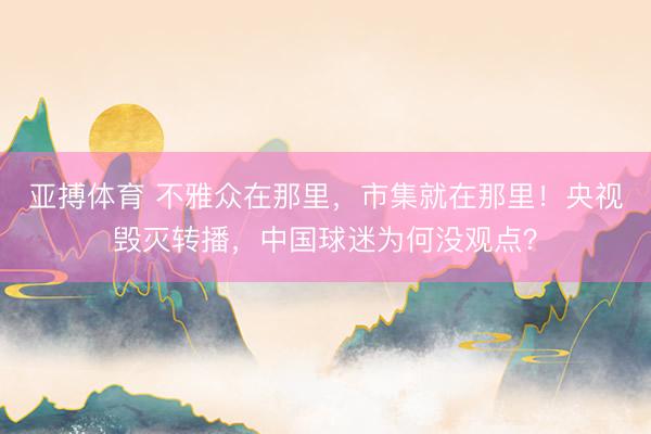 亚搏体育 不雅众在那里，市集就在那里！央视毁灭转播，中国球迷为何没观点？