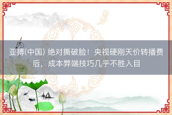 亚搏(中国) 绝对撕破脸！央视硬刚天价转播费后，成本弊端技巧几乎不胜入目