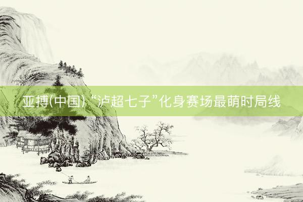 亚搏(中国) “泸超七子”化身赛场最萌时局线