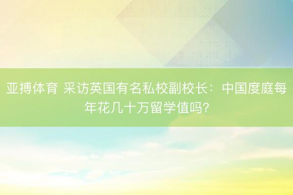 亚搏体育 采访英国有名私校副校长：中国度庭每年花几十万留学值吗？
