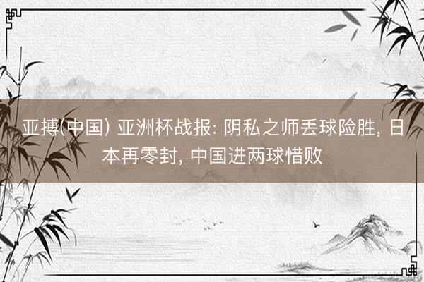 亚搏(中国) 亚洲杯战报: 阴私之师丢球险胜， 日本再零封， 中国进两球惜败