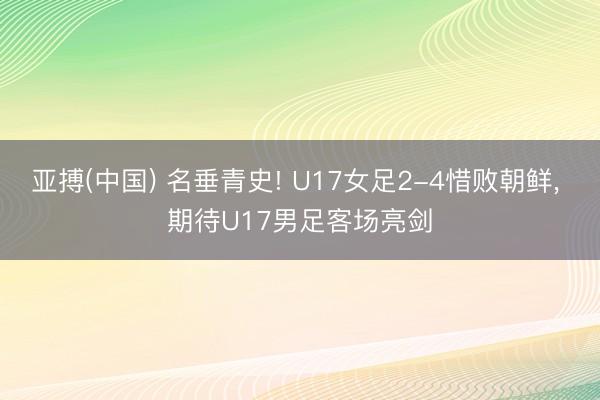 亚搏(中国) 名垂青史! U17女足2-4惜败朝鲜， 期待U17男足客场亮剑