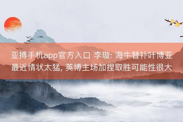 亚搏手机app官方入口 李璇: 海牛替补叶博亚最近情状太猛， 英博主场加捏取胜可能性很大