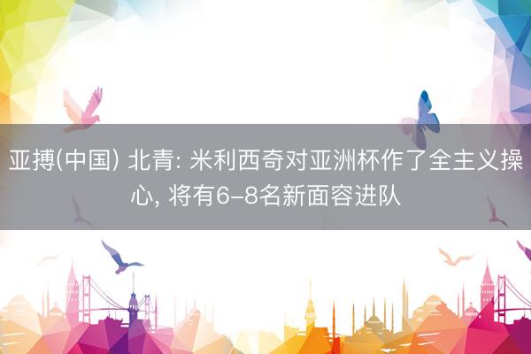 亚搏(中国) 北青: 米利西奇对亚洲杯作了全主义操心， 将有6-8名新面容进队