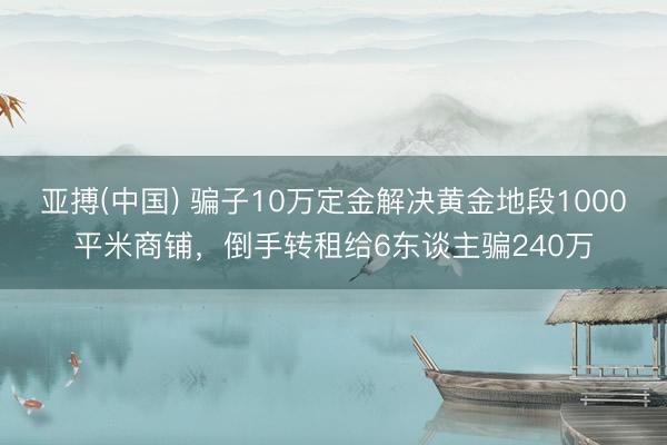 亚搏(中国) 骗子10万定金解决黄金地段1000平米商铺，倒手转租给6东谈主骗240万