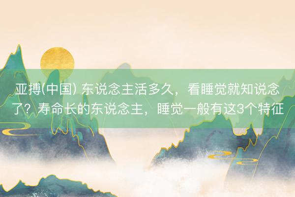 亚搏(中国) 东说念主活多久，看睡觉就知说念了？寿命长的东说念主，睡觉一般有这3个特征