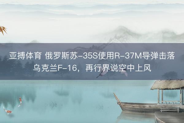 亚搏体育 俄罗斯苏-35S使用R-37M导弹击落乌克兰F-16，再行界说空中上风