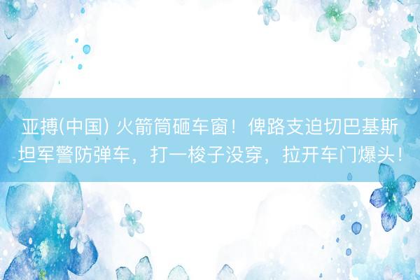 亚搏(中国) 火箭筒砸车窗！俾路支迫切巴基斯坦军警防弹车，打一梭子没穿，拉开车门爆头！