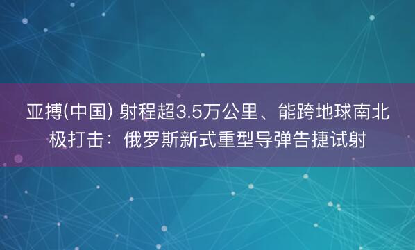 亚搏(中国) 射程超3.5万公里、能跨地球南北极打击：俄罗斯新式重型导弹告捷试射