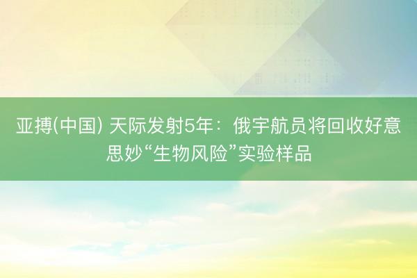 亚搏(中国) 天际发射5年：俄宇航员将回收好意思妙“生物风险”实验样品