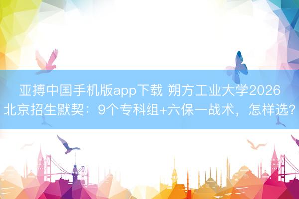 亚搏中国手机版app下载 朔方工业大学2026北京招生默契:9个专科组+六保一战术,怎样选?