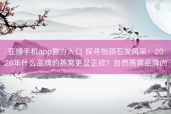 亚搏手机app官方入口 探寻刎颈石友风采：2026年什么品牌的燕窝更显正统？自然燕窝品牌的