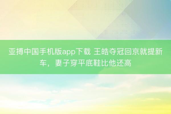 亚搏中国手机版app下载 王皓夺冠回京就提新车，妻子穿平底鞋比他还高