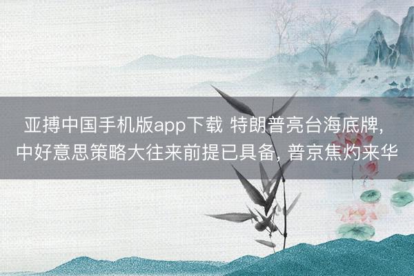 亚搏中国手机版app下载 特朗普亮台海底牌， 中好意思策略大往来前提已具备， 普京焦灼来华