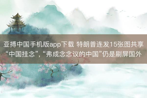 亚搏中国手机版app下载 特朗普连发15张图共享“中国挂念”， “弗成念念议的中国”仍是刷屏国外