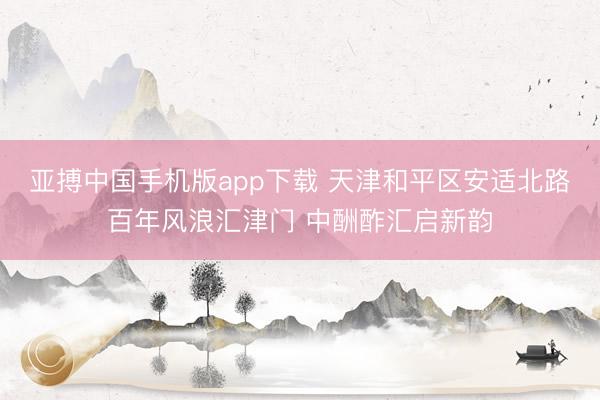亚搏中国手机版app下载 天津和平区安适北路百年风浪汇津门 中酬酢汇启新韵