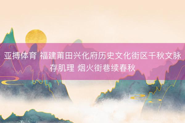 亚搏体育 福建莆田兴化府历史文化街区千秋文脉存肌理 烟火街巷续春秋