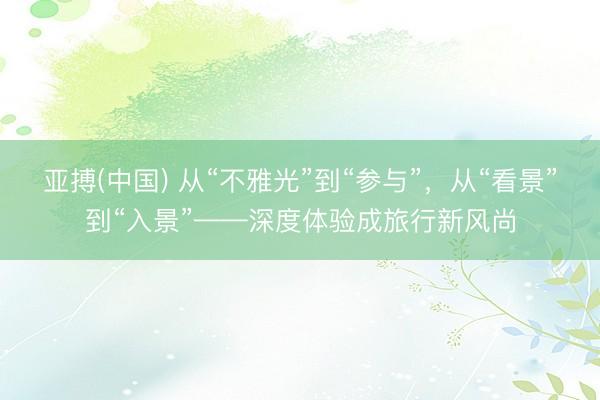 亚搏(中国) 从“不雅光”到“参与”，从“看景”到“入景”——深度体验成旅行新风尚