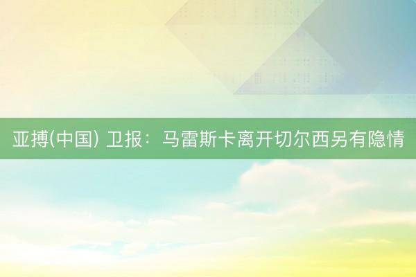 亚搏(中国) 卫报：马雷斯卡离开切尔西另有隐情