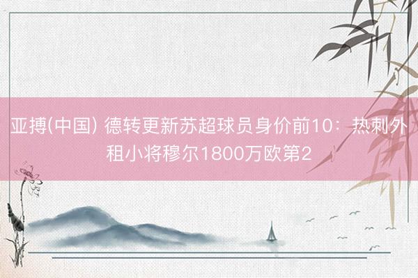 亚搏(中国) 德转更新苏超球员身价前10：热刺外租小将穆尔1800万欧第2