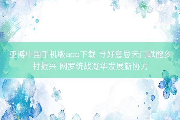 亚搏中国手机版app下载 寻好意思天门赋能乡村振兴 网罗统战凝华发展新协力