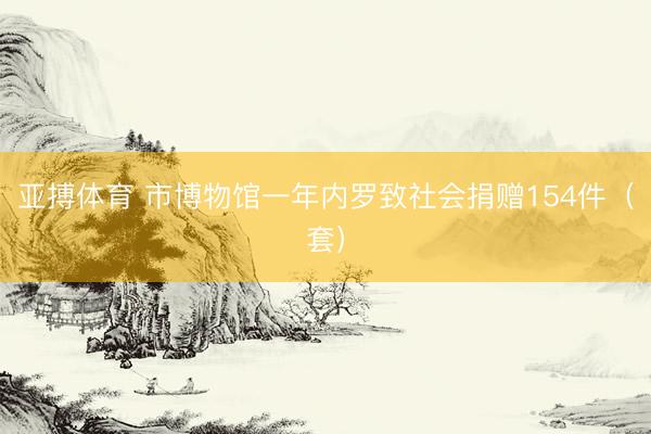 亚搏体育 市博物馆一年内罗致社会捐赠154件（套）