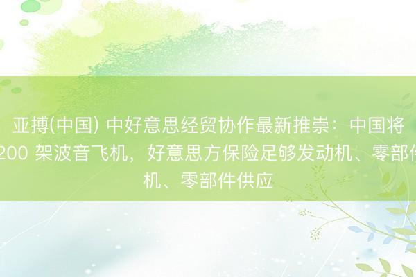 亚搏(中国) 中好意思经贸协作最新推崇：中国将引进 200 架波音飞机，好意思方保险足够发动机、零部件供应