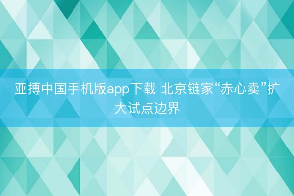 亚搏中国手机版app下载 北京链家“赤心卖”扩大试点边界