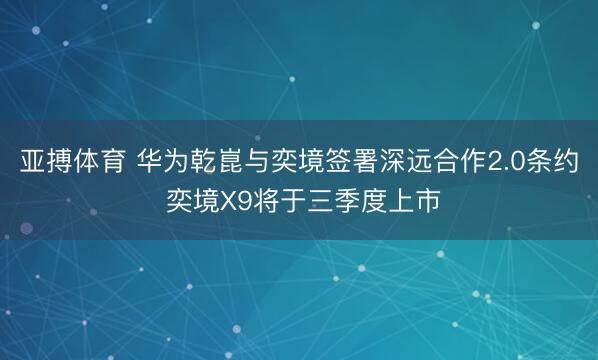 亚搏体育 华为乾崑与奕境签署深远合作2.0条约 奕境X9将于三季度上市