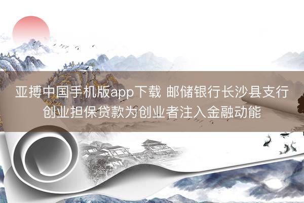 亚搏中国手机版app下载 邮储银行长沙县支行创业担保贷款为创业者注入金融动能