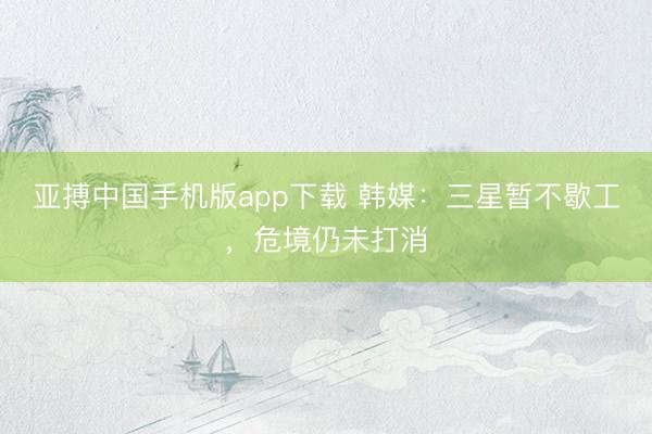 亚搏中国手机版app下载 韩媒：三星暂不歇工，危境仍未打消