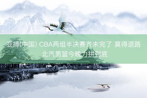 亚搏(中国) CBA两组半决赛齐未完了 莫得退路 北汽男篮今晚力拼到底