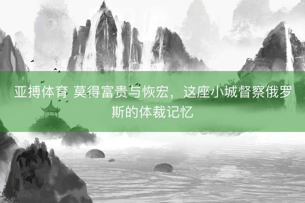 亚搏体育 莫得富贵与恢宏，这座小城督察俄罗斯的体裁记忆