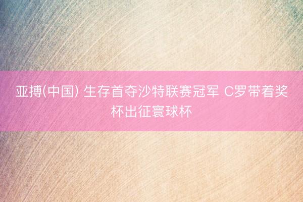 亚搏(中国) 生存首夺沙特联赛冠军 C罗带着奖杯出征寰球杯