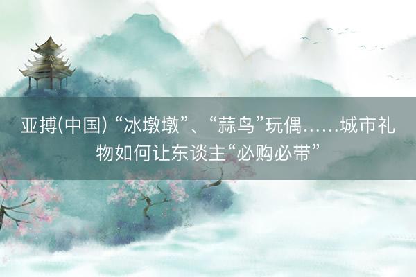 亚搏(中国) “冰墩墩”、“蒜鸟”玩偶……城市礼物如何让东谈主“必购必带”