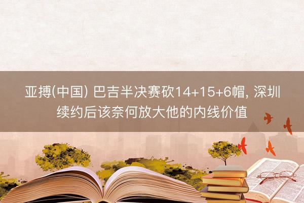 亚搏(中国) 巴吉半决赛砍14+15+6帽， 深圳续约后该奈何放大他的内线价值
