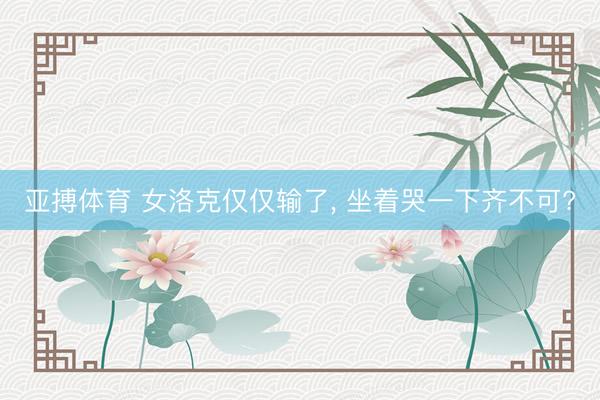 亚搏体育 女洛克仅仅输了， 坐着哭一下齐不可?