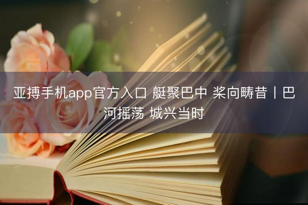 亚搏手机app官方入口 艇聚巴中 桨向畴昔丨巴河摇荡 城兴当时