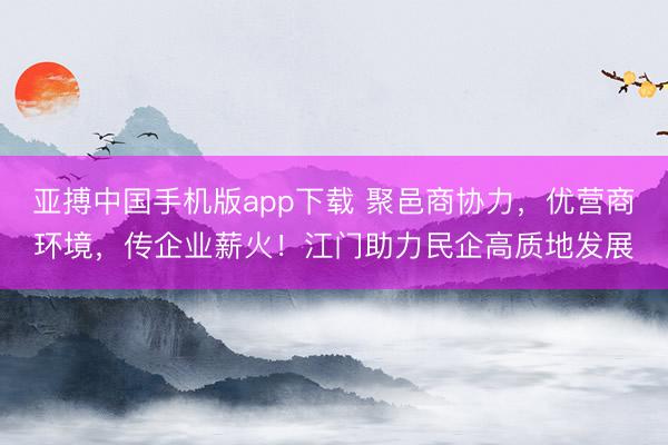 亚搏中国手机版app下载 聚邑商协力，优营商环境，传企业薪火！江门助力民企高质地发展