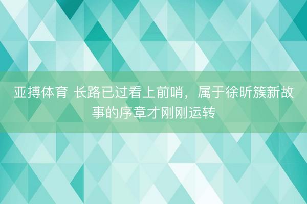 亚搏体育 长路已过看上前哨，属于徐昕簇新故事的序章才刚刚运转
