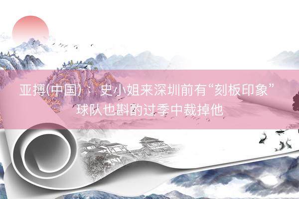 亚搏(中国) ：史小姐来深圳前有“刻板印象” 球队也斟酌过季中裁掉他